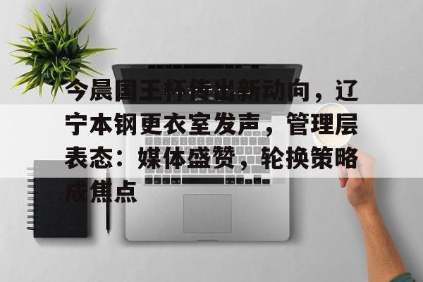 今晨国王杯传出新动向，辽宁本钢更衣室发声，管理层表态：媒体盛赞，轮换策略成焦点的简单介绍贝博电子游戏